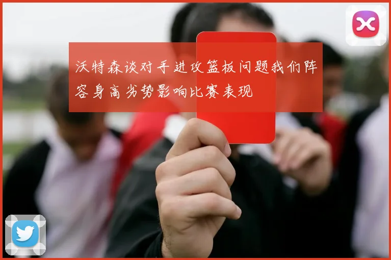 沃特森谈对手进攻篮板问题我们阵容身高劣势影响比赛表现