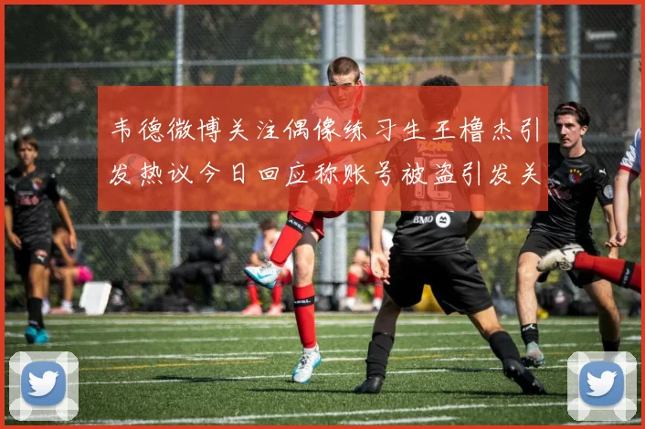 韦德微博关注偶像练习生王橹杰引发热议今日回应称账号被盗引发关注