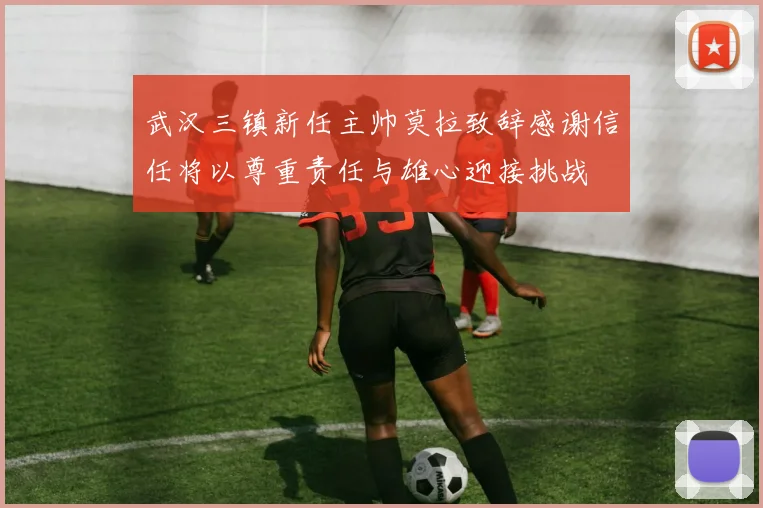 武汉三镇新任主帅莫拉致辞感谢信任将以尊重责任与雄心迎接挑战
