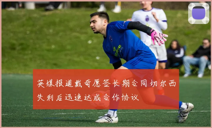 英媒报道戴奇愿签长期合同切尔西失利后迅速达成合作协议