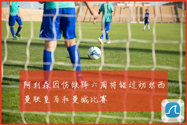 阿利森因伤缺阵六周将错过切尔西曼联皇马和曼城比赛