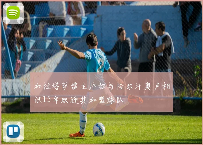 加拉塔萨雷主帅称与恰尔汗奥卢相识15年欢迎其加盟球队