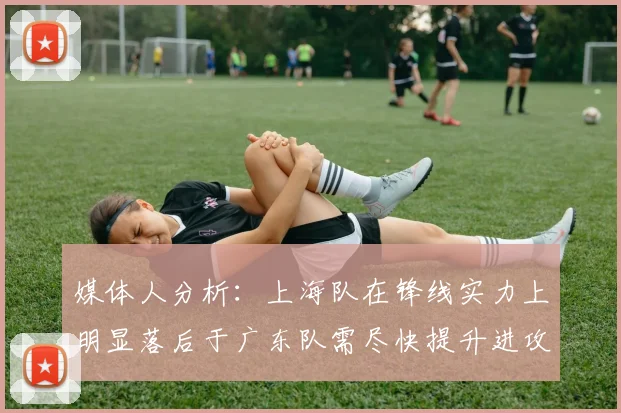媒体人分析：上海队在锋线实力上明显落后于广东队需尽快提升进攻火力