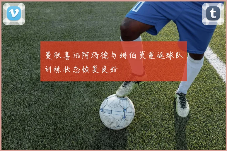 曼联喜讯阿玛德与姆伯莫重返球队训练状态恢复良好