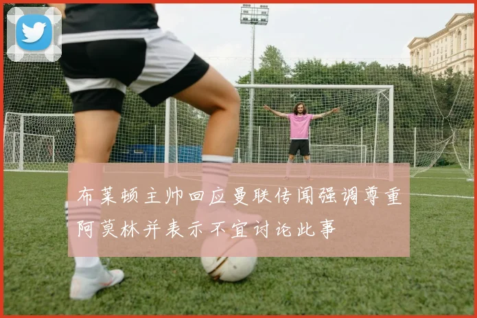 布莱顿主帅回应曼联传闻强调尊重阿莫林并表示不宜讨论此事