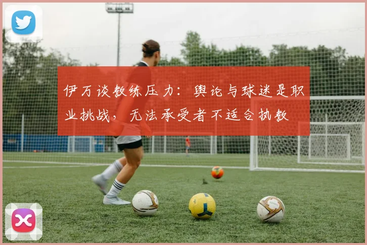 伊万谈教练压力：舆论与球迷是职业挑战，无法承受者不适合执教