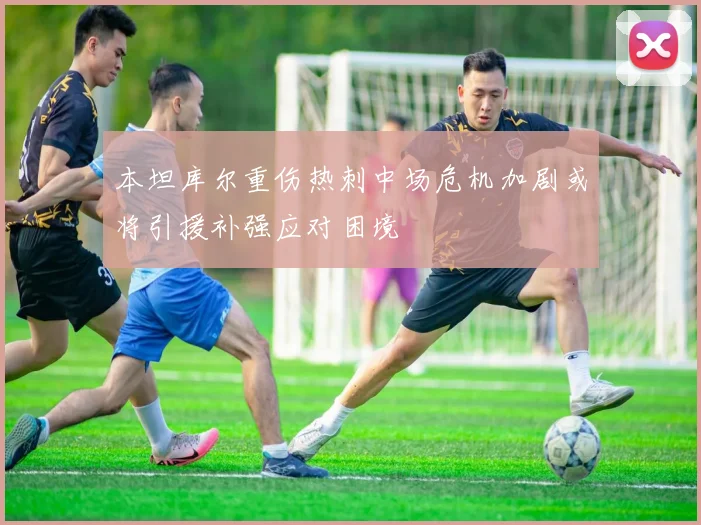 本坦库尔重伤热刺中场危机加剧或将引援补强应对困境