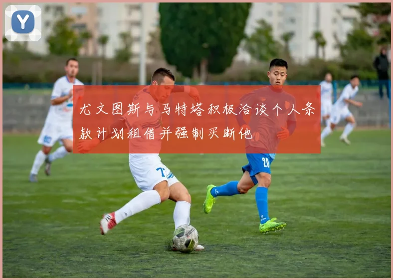 尤文图斯与马特塔积极洽谈个人条款计划租借并强制买断他