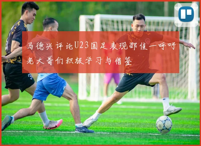 马德兴评论U23国足表现邵佳一呼吁老大哥们积极学习与借鉴