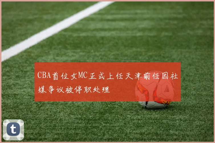 CBA首位女MC正式上任天津前任因社媒争议被停职处理