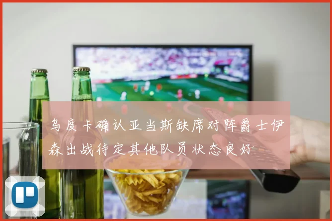乌度卡确认亚当斯缺席对阵爵士伊森出战待定其他队员状态良好