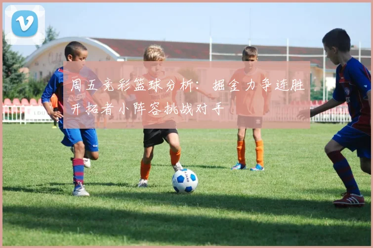 周五竞彩篮球分析：掘金力争连胜开拓者小阵容挑战对手