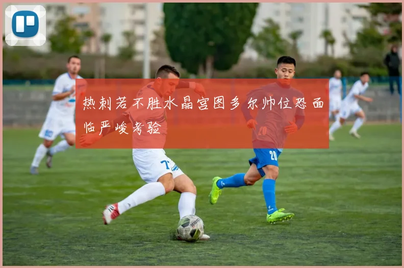 热刺若不胜水晶宫图多尔帅位恐面临严峻考验