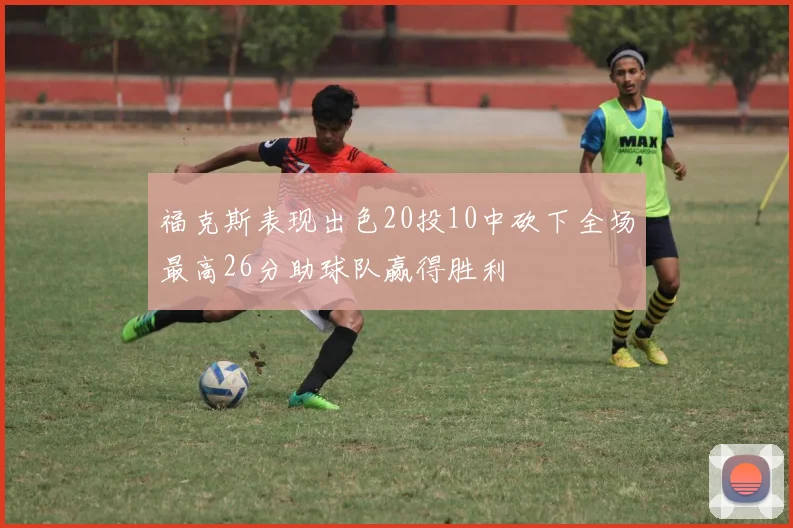 福克斯表现出色20投10中砍下全场最高26分助球队赢得胜利