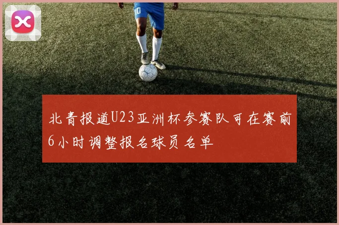 北青报道U23亚洲杯参赛队可在赛前6小时调整报名球员名单