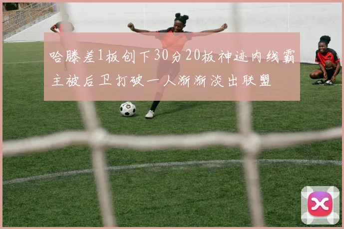 哈滕差1板创下30分20板神迹内线霸主被后卫打破一人渐渐淡出联盟