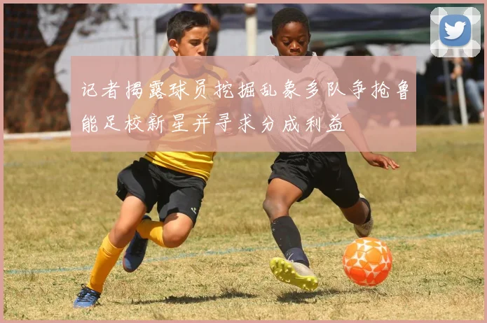 记者揭露球员挖掘乱象多队争抢鲁能足校新星并寻求分成利益