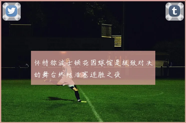 怀特称波士顿花园球馆是极致对决的舞台终结活塞连胜之夜