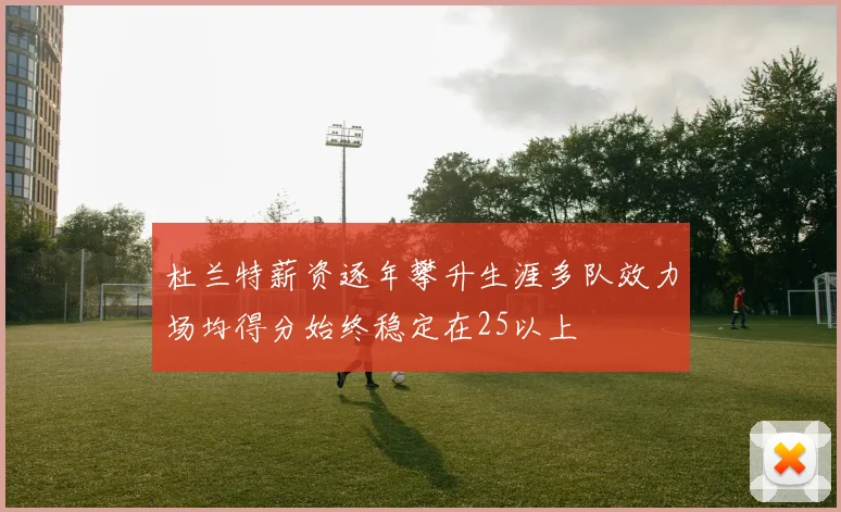 杜兰特薪资逐年攀升生涯多队效力场均得分始终稳定在25以上