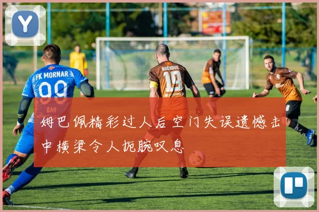 姆巴佩精彩过人后空门失误遗憾击中横梁令人扼腕叹息