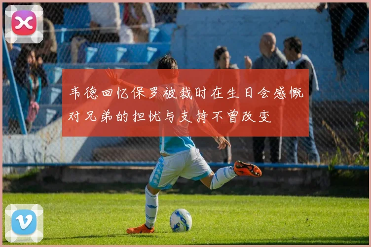 韦德回忆保罗被裁时在生日会感慨对兄弟的担忧与支持不曾改变