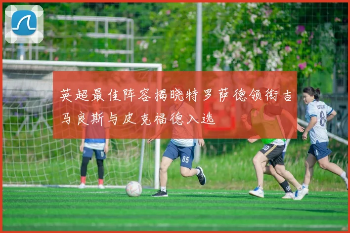 英超最佳阵容揭晓特罗萨德领衔吉马良斯与皮克福德入选