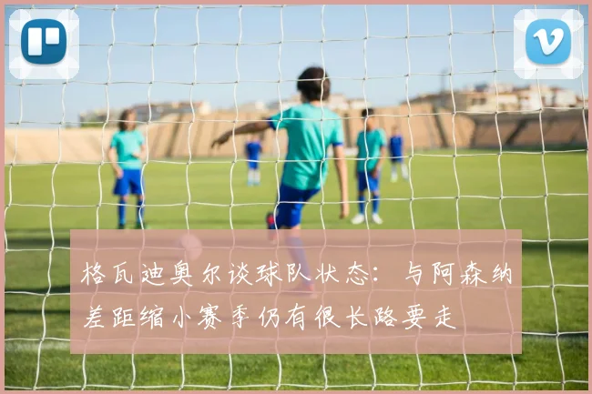 格瓦迪奥尔谈球队状态：与阿森纳差距缩小赛季仍有很长路要走