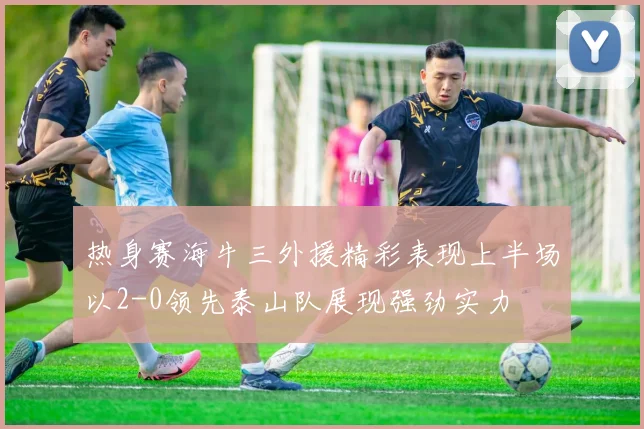 热身赛海牛三外援精彩表现上半场以2-0领先泰山队展现强劲实力