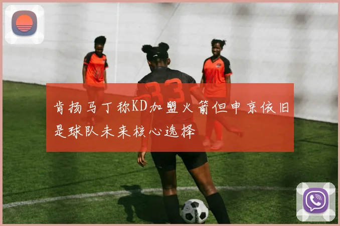 肯扬马丁称KD加盟火箭但申京依旧是球队未来核心选择