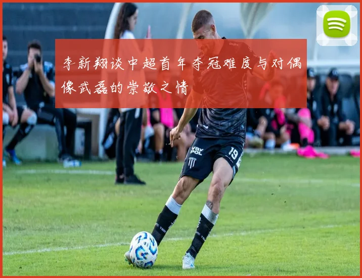 李新翔谈中超首年夺冠难度与对偶像武磊的崇敬之情