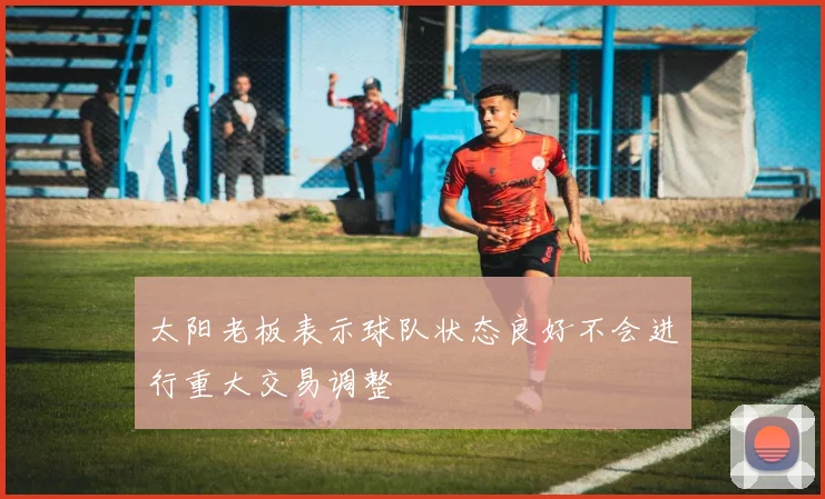 太阳老板表示球队状态良好不会进行重大交易调整