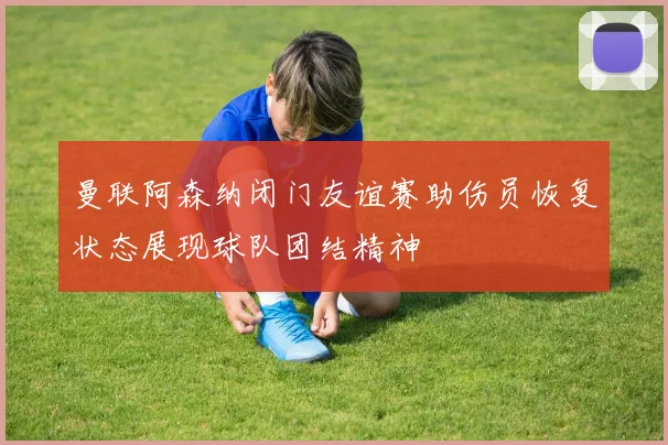 曼联阿森纳闭门友谊赛助伤员恢复状态展现球队团结精神