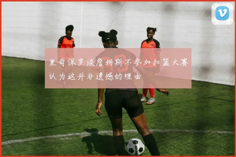 里奇保罗谈詹姆斯不参加扣篮大赛认为这并非遗憾的理由