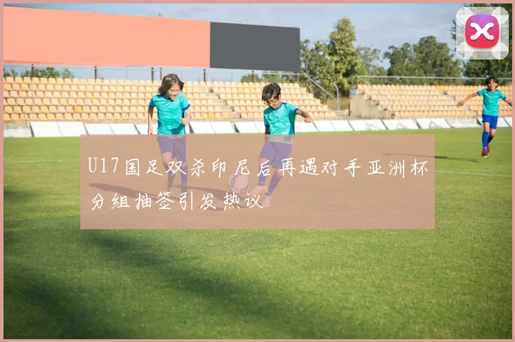 U17国足双杀印尼后再遇对手亚洲杯分组抽签引发热议