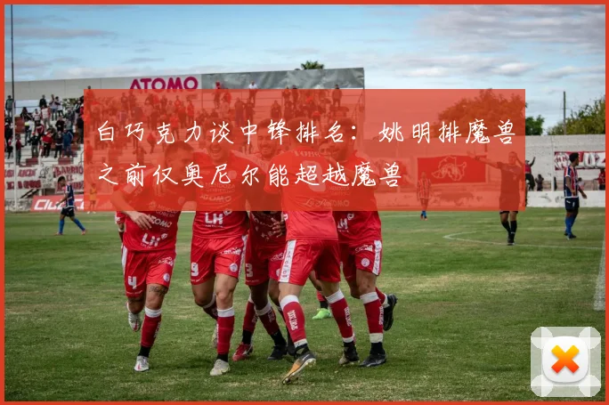 白巧克力谈中锋排名：姚明排魔兽之前仅奥尼尔能超越魔兽